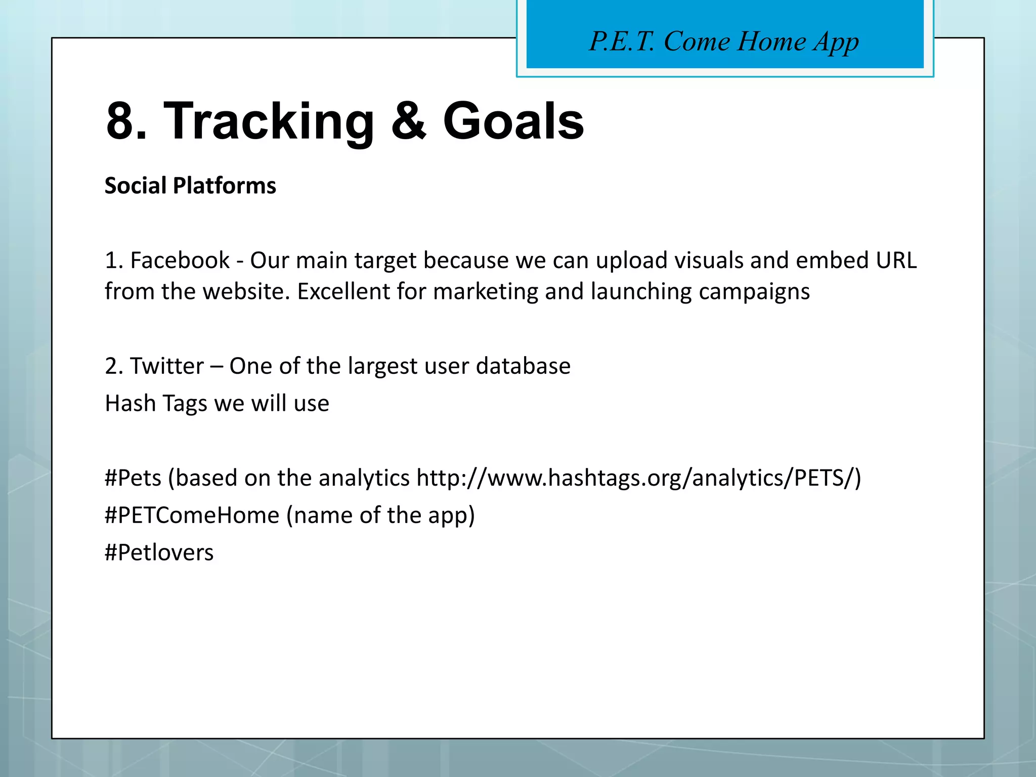 P.E.T. Come Home App


8. Tracking & Goals
Social Platforms

1. Facebook - Our main target because we can upload visuals and embed URL
from the website. Excellent for marketing and launching campaigns

2. Twitter – One of the largest user database
Hash Tags we will use

#Pets (based on the analytics http://www.hashtags.org/analytics/PETS/)
#PETComeHome (name of the app)
#Petlovers
 