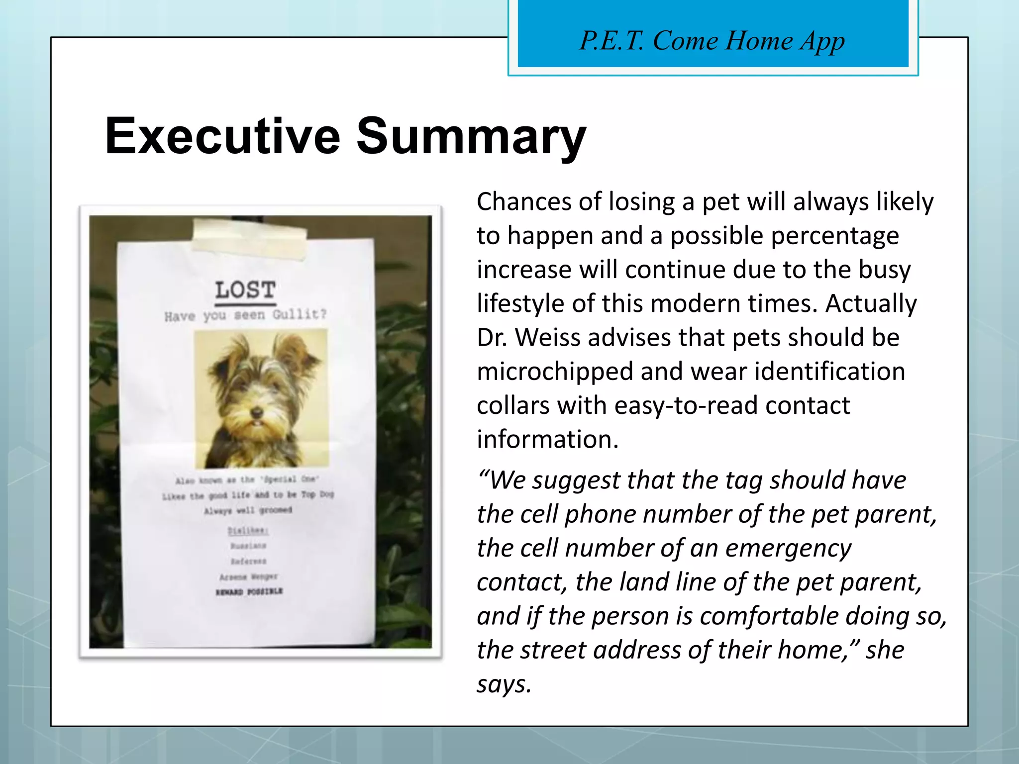 P.E.T. Come Home App


Executive Summary
             Chances of losing a pet will always likely
             to happen and a possible percentage
             increase will continue due to the busy
             lifestyle of this modern times. Actually
             Dr. Weiss advises that pets should be
             microchipped and wear identification
             collars with easy-to-read contact
             information.
             “We suggest that the tag should have
             the cell phone number of the pet parent,
             the cell number of an emergency
             contact, the land line of the pet parent,
             and if the person is comfortable doing so,
             the street address of their home,” she
             says.
 