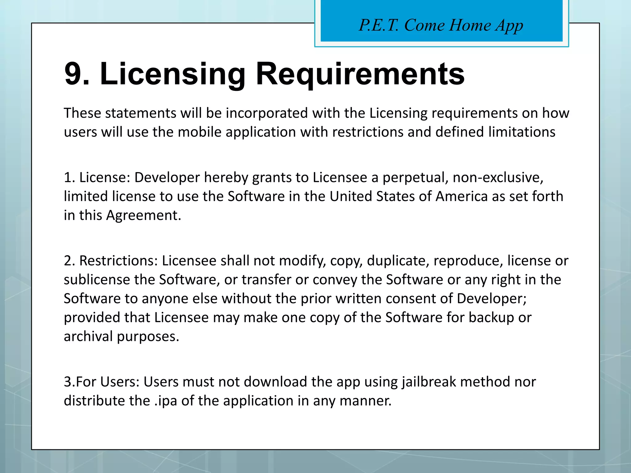 P.E.T. Come Home App


9. Licensing Requirements
These statements will be incorporated with the Licensing requirements on how
users will use the mobile application with restrictions and defined limitations

1. License: Developer hereby grants to Licensee a perpetual, non-exclusive,
limited license to use the Software in the United States of America as set forth
in this Agreement.

2. Restrictions: Licensee shall not modify, copy, duplicate, reproduce, license or
sublicense the Software, or transfer or convey the Software or any right in the
Software to anyone else without the prior written consent of Developer;
provided that Licensee may make one copy of the Software for backup or
archival purposes.

3.For Users: Users must not download the app using jailbreak method nor
distribute the .ipa of the application in any manner.
 