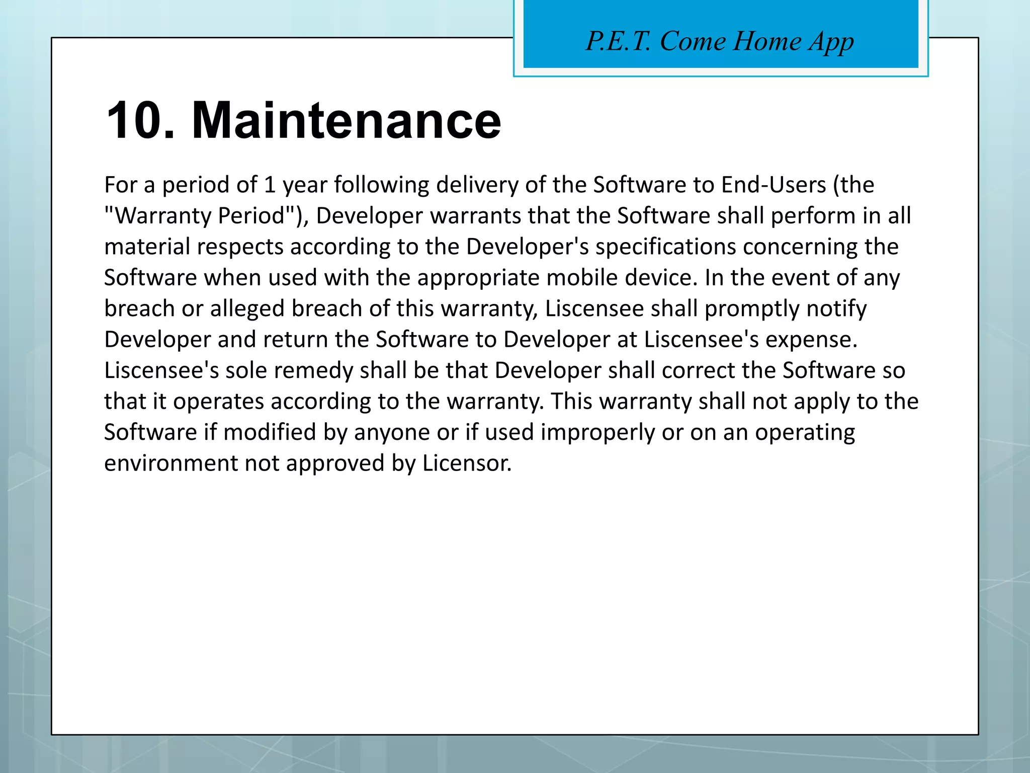 P.E.T. Come Home App


10. Maintenance
For a period of 1 year following delivery of the Software to End-Users (the
"Warranty Period"), Developer warrants that the Software shall perform in all
material respects according to the Developer's specifications concerning the
Software when used with the appropriate mobile device. In the event of any
breach or alleged breach of this warranty, Liscensee shall promptly notify
Developer and return the Software to Developer at Liscensee's expense.
Liscensee's sole remedy shall be that Developer shall correct the Software so
that it operates according to the warranty. This warranty shall not apply to the
Software if modified by anyone or if used improperly or on an operating
environment not approved by Licensor.
 