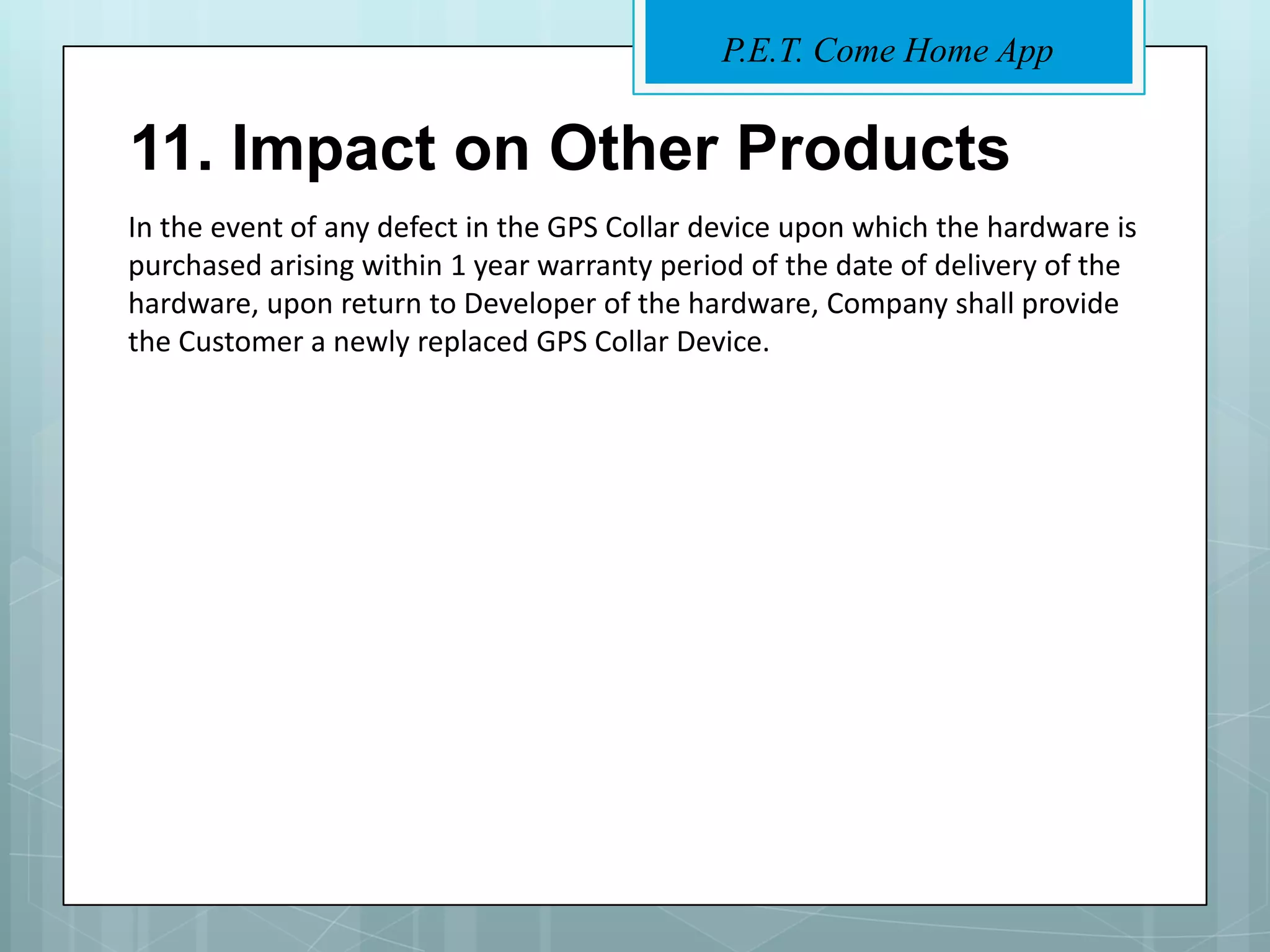 P.E.T. Come Home App


11. Impact on Other Products
In the event of any defect in the GPS Collar device upon which the hardware is
purchased arising within 1 year warranty period of the date of delivery of the
hardware, upon return to Developer of the hardware, Company shall provide
the Customer a newly replaced GPS Collar Device.
 