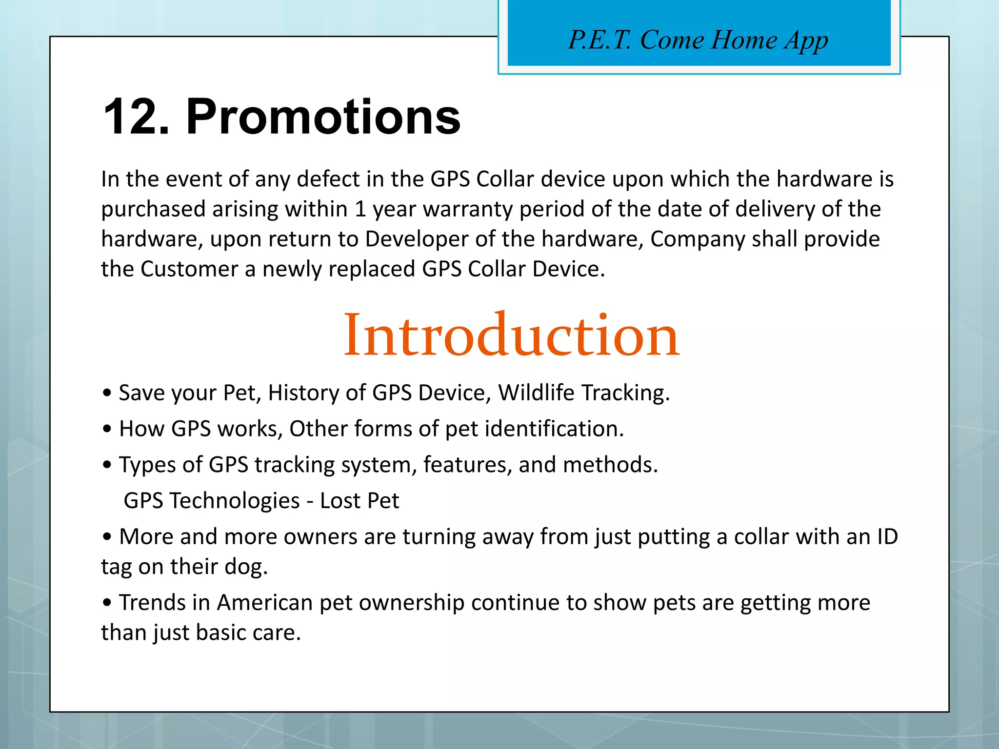 P.E.T. Come Home App


12. Promotions
In the event of any defect in the GPS Collar device upon which the hardware is
purchased arising within 1 year warranty period of the date of delivery of the
hardware, upon return to Developer of the hardware, Company shall provide
the Customer a newly replaced GPS Collar Device.


                       Introduction
• Save your Pet, History of GPS Device, Wildlife Tracking.
• How GPS works, Other forms of pet identification.
• Types of GPS tracking system, features, and methods.
  GPS Technologies - Lost Pet
• More and more owners are turning away from just putting a collar with an ID
tag on their dog.
• Trends in American pet ownership continue to show pets are getting more
than just basic care.
 