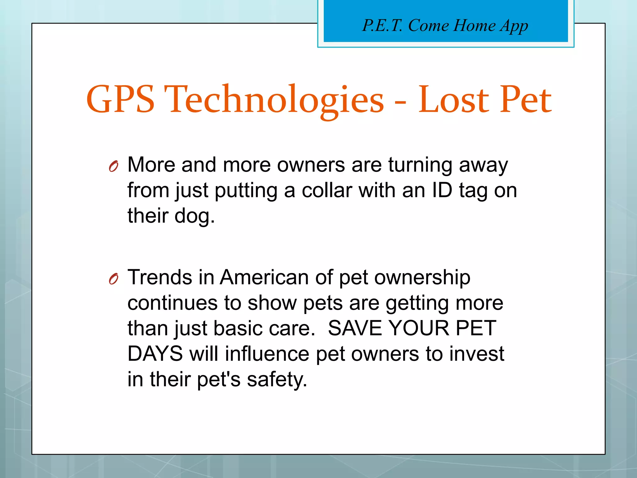 P.E.T. Come Home App



GPS Technologies - Lost Pet
 O More and more owners are turning away
  from just putting a collar with an ID tag on
  their dog.

 O Trends in American of pet ownership
  continues to show pets are getting more
  than just basic care. SAVE YOUR PET
  DAYS will influence pet owners to invest
  in their pet's safety.
 