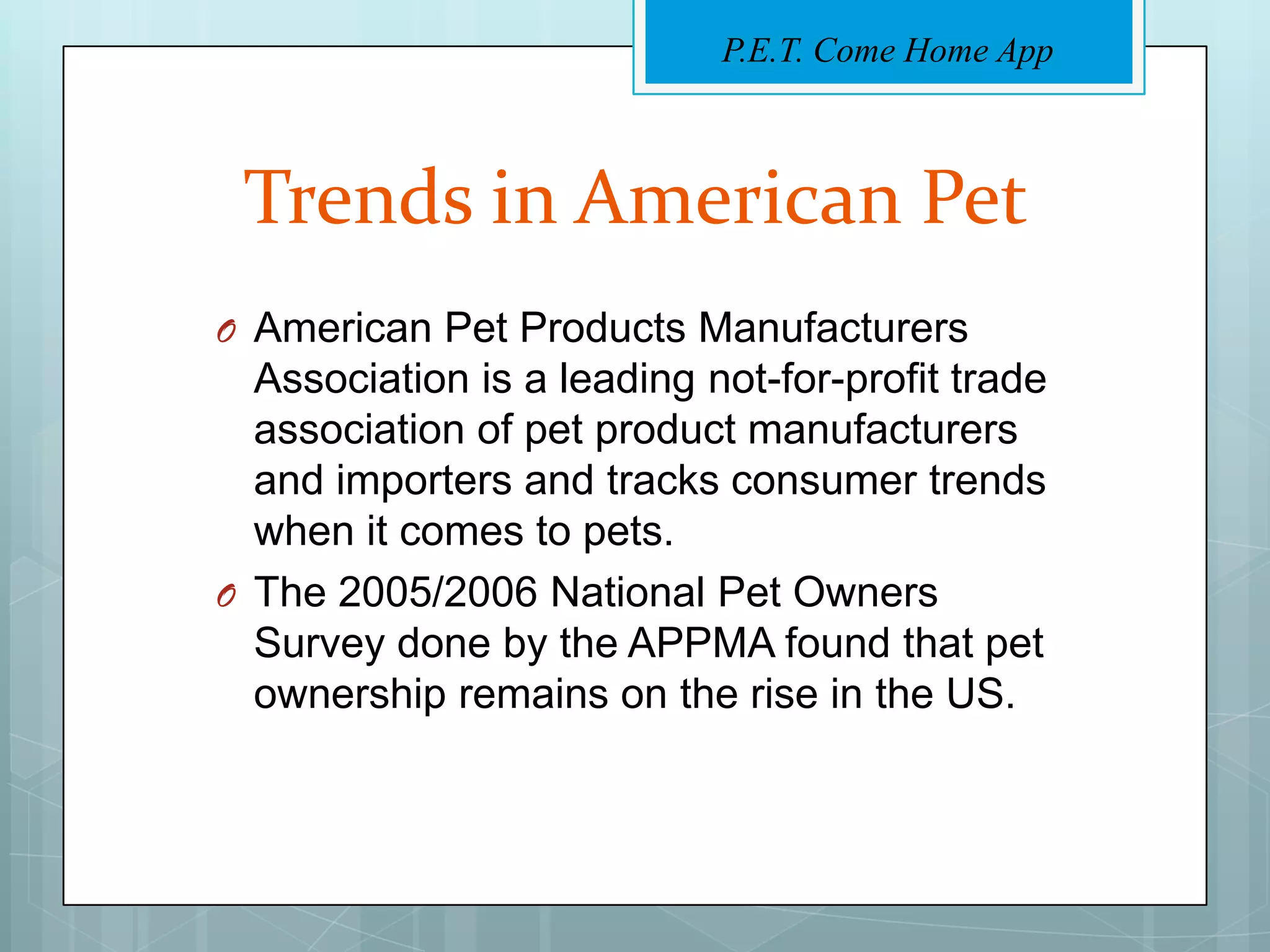 P.E.T. Come Home App



 Trends in American Pet
O American Pet Products Manufacturers
  Association is a leading not-for-profit trade
  association of pet product manufacturers
  and importers and tracks consumer trends
  when it comes to pets.
O The 2005/2006 National Pet Owners
  Survey done by the APPMA found that pet
  ownership remains on the rise in the US.
 