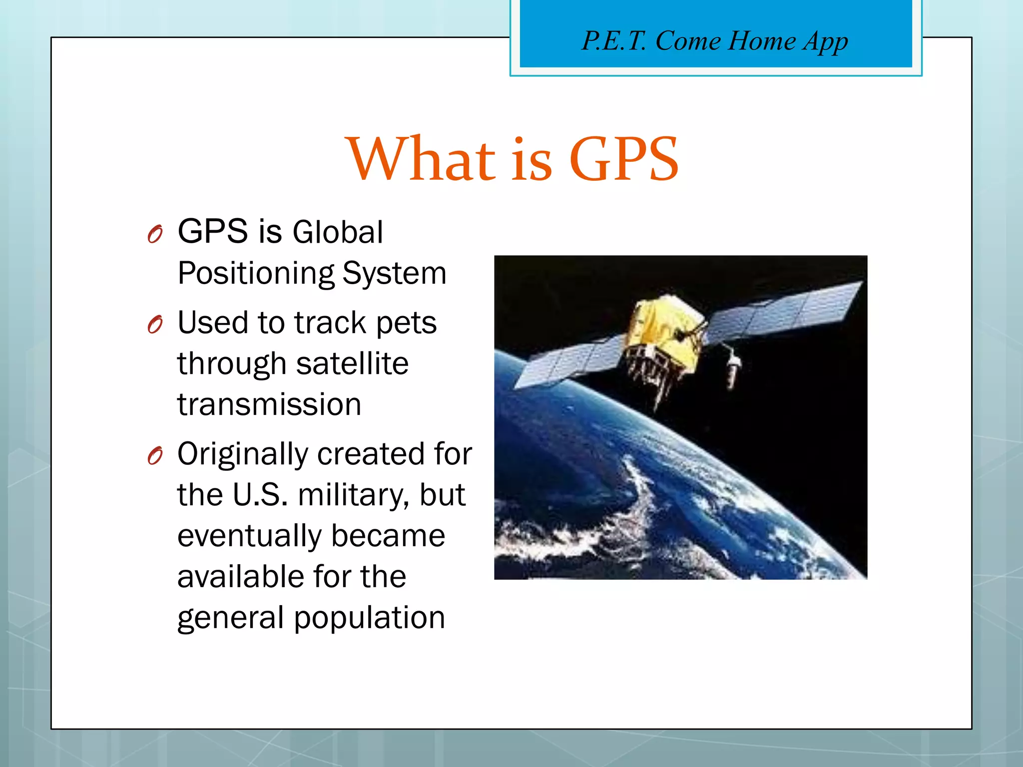 P.E.T. Come Home App



              What is GPS
O GPS is Global
  Positioning System
O Used to track pets
  through satellite
  transmission
O Originally created for
  the U.S. military, but
  eventually became
  available for the
  general population
 