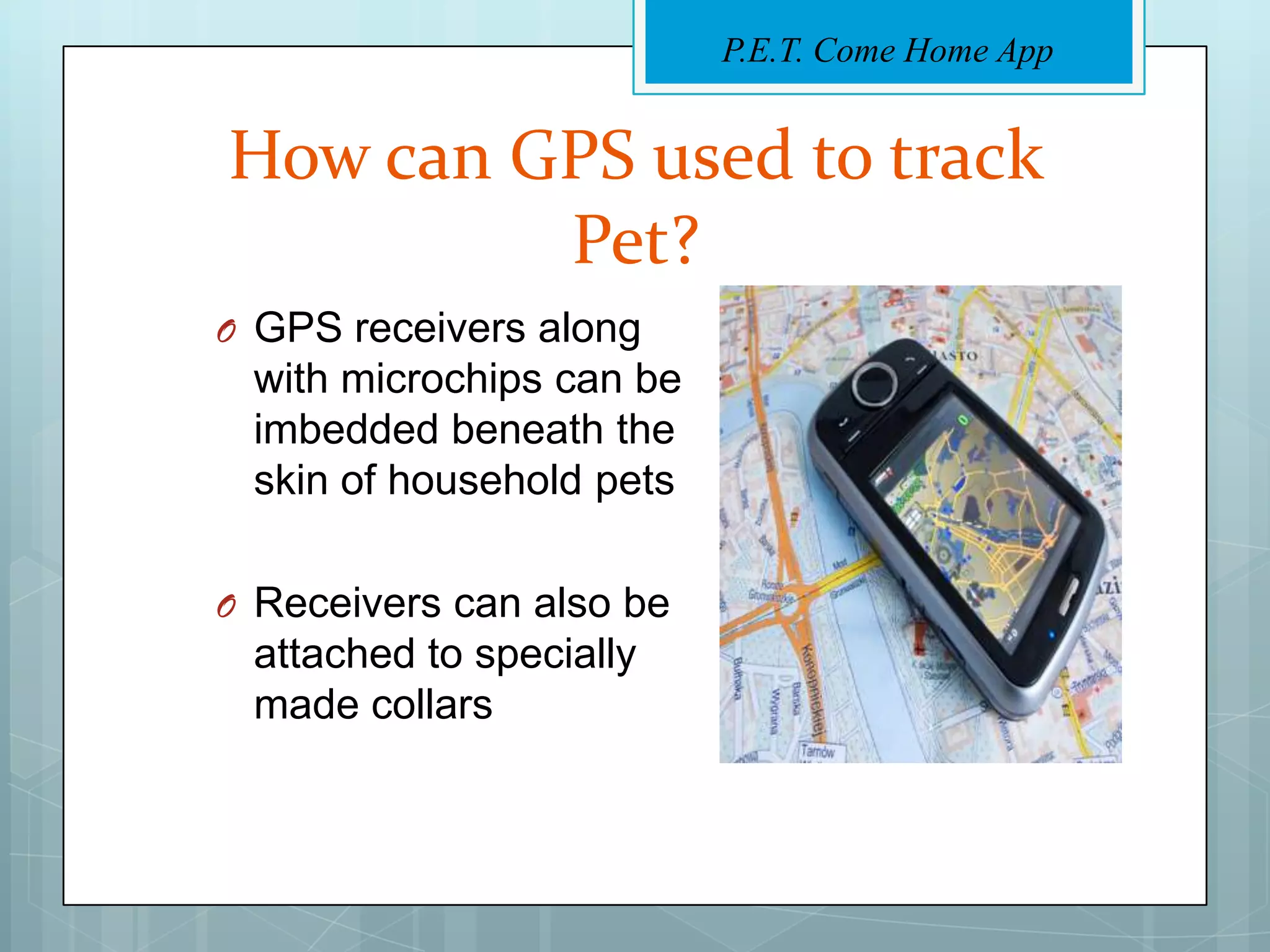 P.E.T. Come Home App


How can GPS used to track
         Pet?
O GPS receivers along
 with microchips can be
 imbedded beneath the
 skin of household pets

O Receivers can also be
 attached to specially
 made collars
 