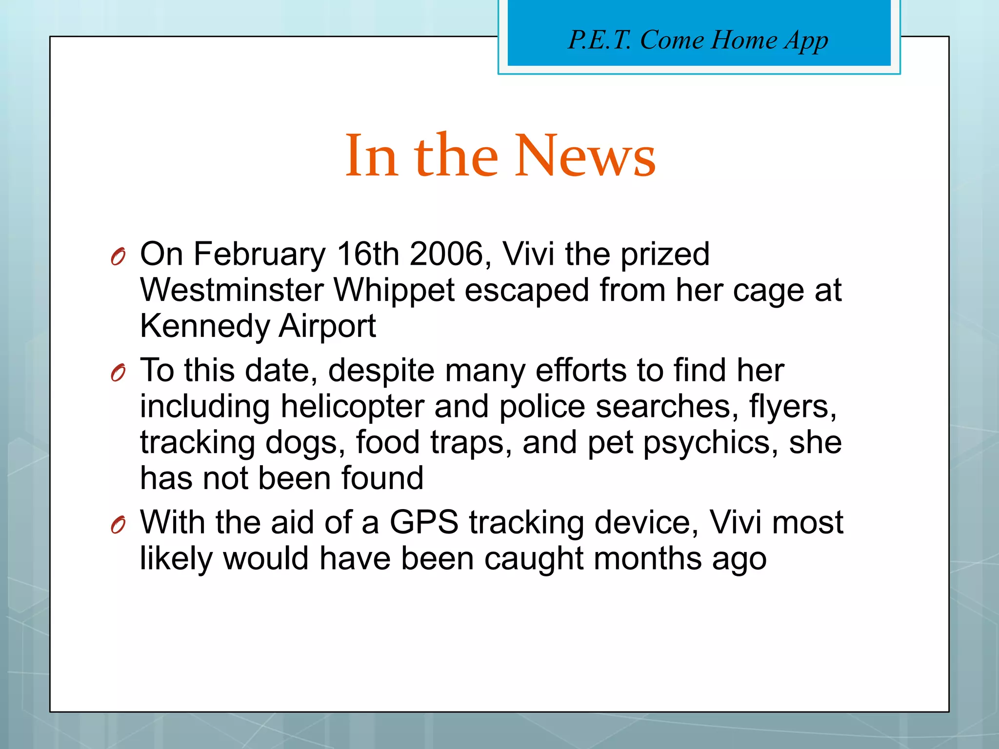P.E.T. Come Home App



                In the News
O On February 16th 2006, Vivi the prized
  Westminster Whippet escaped from her cage at
  Kennedy Airport
O To this date, despite many efforts to find her
  including helicopter and police searches, flyers,
  tracking dogs, food traps, and pet psychics, she
  has not been found
O With the aid of a GPS tracking device, Vivi most
  likely would have been caught months ago
 