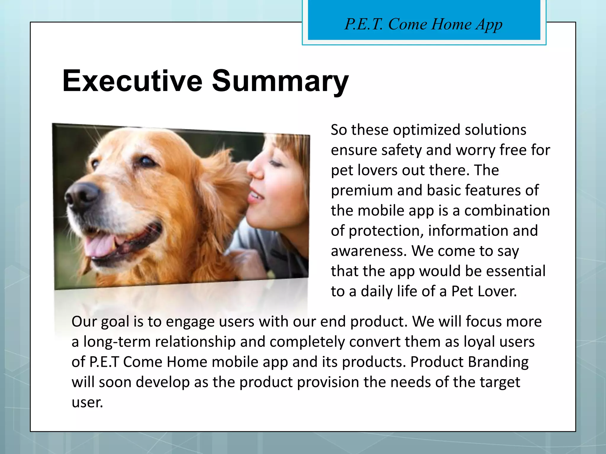 P.E.T. Come Home App


Executive Summary
                                     So these optimized solutions
                                     ensure safety and worry free for
                                     pet lovers out there. The
                                     premium and basic features of
                                     the mobile app is a combination
                                     of protection, information and
                                     awareness. We come to say
                                     that the app would be essential
                                     to a daily life of a Pet Lover.
Our goal is to engage users with our end product. We will focus more
a long-term relationship and completely convert them as loyal users
of P.E.T Come Home mobile app and its products. Product Branding
will soon develop as the product provision the needs of the target
user.
 