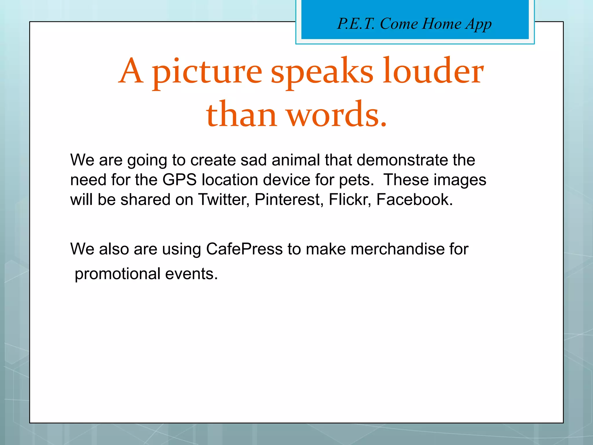 P.E.T. Come Home App


      A picture speaks louder
            than words.
We are going to create sad animal that demonstrate the
need for the GPS location device for pets. These images
will be shared on Twitter, Pinterest, Flickr, Facebook.

We also are using CafePress to make merchandise for
promotional events.
 