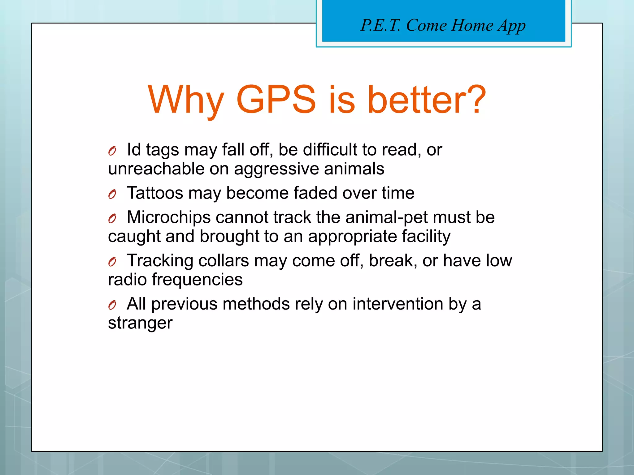 P.E.T. Come Home App



     Why GPS is better?
O Id tags may fall off, be difficult to read, or
unreachable on aggressive animals
O Tattoos may become faded over time
O Microchips cannot track the animal-pet must be
caught and brought to an appropriate facility
O Tracking collars may come off, break, or have low
radio frequencies
O All previous methods rely on intervention by a
stranger
 