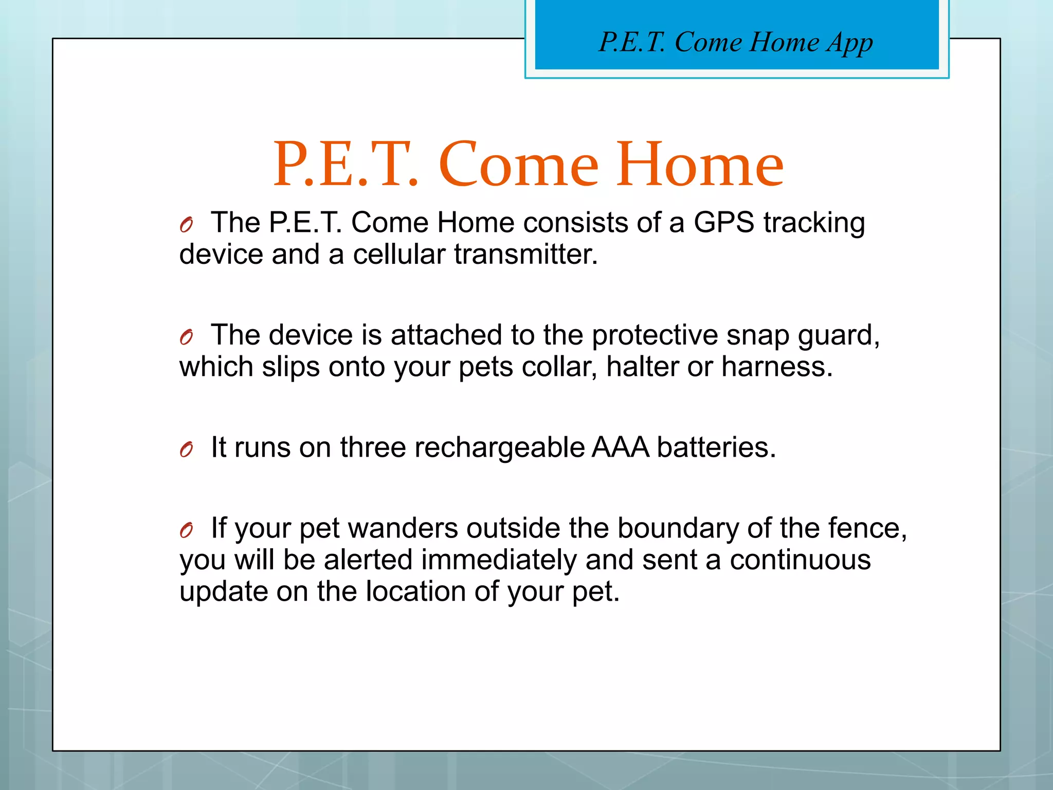 P.E.T. Come Home App



       P.E.T. Come Home
O The P.E.T. Come Home consists of a GPS tracking
device and a cellular transmitter.

O The device is attached to the protective snap guard,
which slips onto your pets collar, halter or harness.

O It runs on three rechargeable AAA batteries.


O If your pet wanders outside the boundary of the fence,
you will be alerted immediately and sent a continuous
update on the location of your pet.
 