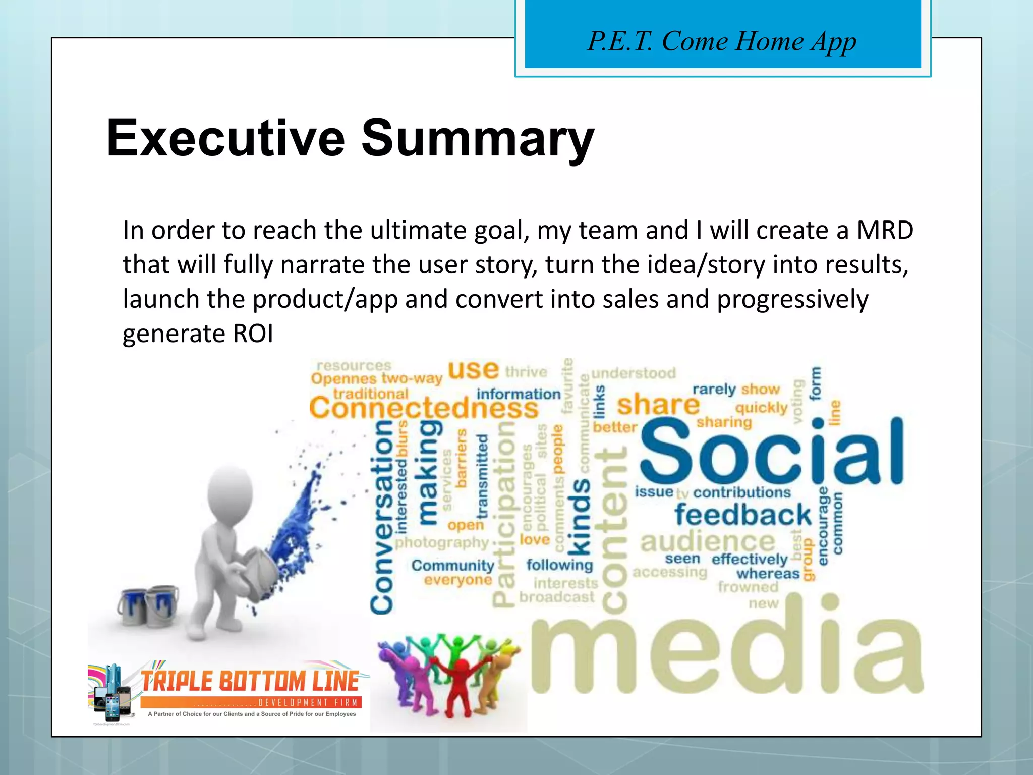 P.E.T. Come Home App


Executive Summary
In order to reach the ultimate goal, my team and I will create a MRD
that will fully narrate the user story, turn the idea/story into results,
launch the product/app and convert into sales and progressively
generate ROI
 