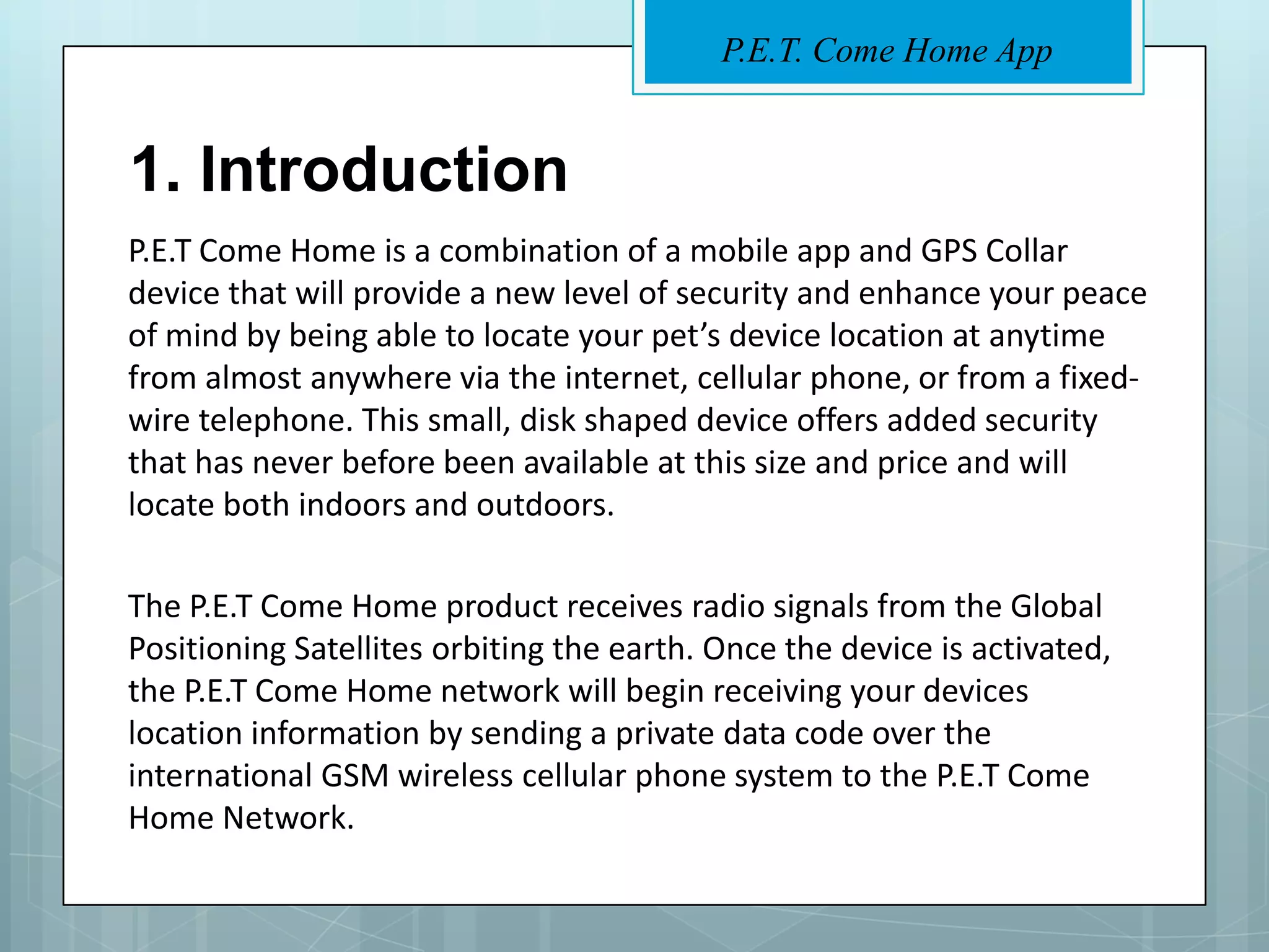 P.E.T. Come Home App


1. Introduction
P.E.T Come Home is a combination of a mobile app and GPS Collar
device that will provide a new level of security and enhance your peace
of mind by being able to locate your pet’s device location at anytime
from almost anywhere via the internet, cellular phone, or from a fixed-
wire telephone. This small, disk shaped device offers added security
that has never before been available at this size and price and will
locate both indoors and outdoors.

The P.E.T Come Home product receives radio signals from the Global
Positioning Satellites orbiting the earth. Once the device is activated,
the P.E.T Come Home network will begin receiving your devices
location information by sending a private data code over the
international GSM wireless cellular phone system to the P.E.T Come
Home Network.
 