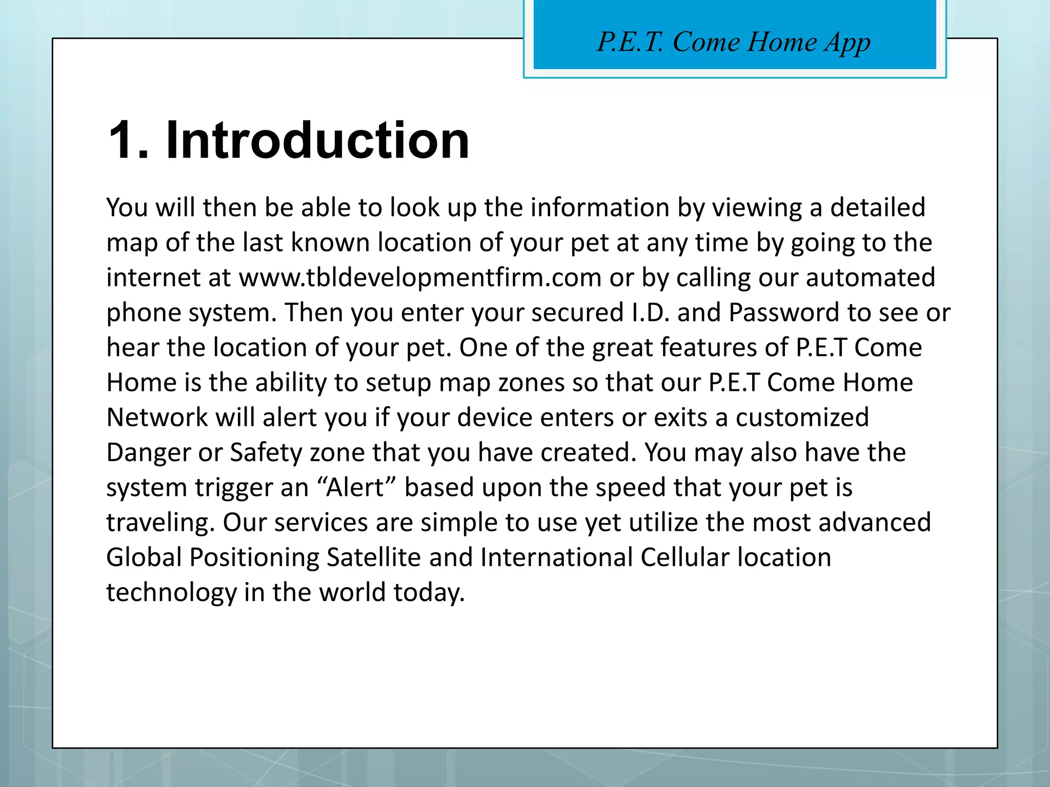 P.E.T. Come Home App


1. Introduction
You will then be able to look up the information by viewing a detailed
map of the last known location of your pet at any time by going to the
internet at www.tbldevelopmentfirm.com or by calling our automated
phone system. Then you enter your secured I.D. and Password to see or
hear the location of your pet. One of the great features of P.E.T Come
Home is the ability to setup map zones so that our P.E.T Come Home
Network will alert you if your device enters or exits a customized
Danger or Safety zone that you have created. You may also have the
system trigger an “Alert” based upon the speed that your pet is
traveling. Our services are simple to use yet utilize the most advanced
Global Positioning Satellite and International Cellular location
technology in the world today.
 
