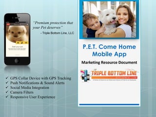 “Premium protection that
                your Pet deserves”
                     - Triple Bottom Line, LLC



                                                 P.E.T. Come Home
                                                     Mobile App
                                                 Marketing Resource Document


   GPS Collar Device with GPS Tracking
   Push Notifications & Sound Alerts
   Social Media Integration
   Camera Filters
   Responsive User Experience
 
