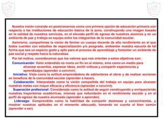 Nuestra visión consiste en posicionarnos como una primera opción de educación primaria con respecto a las instituciones de educación básica de la zona, construyendo una imagen basada en la calidad de nuestros servicios, en el elevado perfil de egreso de nuestros alumnos y en un ambiente de paz y trabajo en equipo entre los integrantes de la comunidad escolar. Asimismo, compartimos la visión de formar un cuerpo docente de alto rendimiento en el que todos cuenten con estudios de especialización y/o posgrado, ambientar nuestra escuela de tal forma que sea un espacio grato y apto para el proceso de aprendizaje y fomentar un ambiente de paz social y respeto hacia la naturaleza. Por tal motivo, consideramos que los valores que nos orientan a estos objetivos son: Comunicación : Valor entendido no como un fin en sí mismo, sino como un medio para alcanzar acuerdos, expresar ideas, emitir críticas y compartir experiencias y aprendizajes (aprender a convivir). Iniciativa : Vista como la actitud emprendedora de adelantarse al obrar y de realizar acciones en beneficio de la comunidad escolar (aprender a hacer). Colaboración : Interpretada como la visión compartida del trabajo en equipo para alcanzar nuestras metas con mayor eficacia y eficiencia (aprender a convivir). Superación profesional : Considerada como la actitud de seguir construyendo y enriqueciendo nuestras trayectorias académicas, mismas que redundarán en el rendimiento escolar y en el perfil de egreso de nuestro alumnado (aprender a aprender). Liderazgo : Comprendido como la habilidad de compartir destrezas y conocimientos, y mostrar nuestras aptitudes en el momento adecuado, tomando en cuenta el bien común (aprender a ser). 