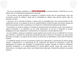 Introducción Uno de los principales problemas a los que se ha enfrentado la Escuela Primaria “Vidal Rivero” en los últimos años es la disminución paulatina de la matrícula. Por tal motivo, nuestra prioridad es enriquecer el ambiente escolar para así posicionarnos como una reconocida escuela de calidad y lograr que la comunidad nos ubique como primera opción entre las primarias cercanas. Asimismo, con la intención de darnos a conocer ante la comunidad como una escuela primaria de alto rendimiento escolar, nos ocupamos de elevar la competitividad en el perfil de egreso de nuestros alumnos de tal forma que logren acceder y permanecer en la opción de su preferencia de Educación Secundaria. Para lograrlo, es necesario entender el concepto de enriquecimiento del ambiente escolar como mejoras en aspectos materiales y no materiales, en las cuatro dimensiones en las que se desarrolla la escuela: Pedagógica curricular, Organizativa, Administrativa y Comunitaria y de participación social. En otras palabras, enriquecer el ambiente escolar significa para nosotros elevar la calidad de los servicios que ofrecemos y optimizar las condiciones del plantel para que la estancia en la primaria sea, para nuestro alumnado, un tiempo y un espacio de convivencia, de recreación, de aprendizaje y sobre todo de formación humana. La calidad de nuestros servicios la mejoramos a partir de la capacitación y actualización de nuestro equipo docente y administrativo. La optimización de las condiciones del plantel la conseguimos a partir del equipamiento de espacios que satisfagan los requerimientos actuales, tomando en cuenta el vertiginoso desarrollo tecnológico, y el acondicionamiento de nuestro plantel escolar, mismo que cuenta con las dimensiones y los espacios para ofrecer una infraestructura ideal para el desarrollo armónico de nuestros alumnos. 