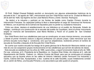 El Profr. Rafael Chessal Robledo escribió un documento con algunos antecedentes históricos de la escuela el día 1° de agosto de 1967, mencionando que  Don Vidal Rivero nació en la  Ciudad de México el 28 de abril de 1828, hijo legítimo de Don José Mariano Rivero y Doña  Dionisia  Rodríguez.  Se dedicó a la industria y participó en los frentes de batalla como Capitán Primero durante la Intervención Francesa. Su capacidad política lo llevó a desempeñar el cargo de Vicecónsul de Honduras en México, con el permiso de la Cámara de Diputados para no perder su ciudadanía mexicana. Entre sus obras, destaca el establecimiento de una biblioteca en el pueblo de Zempoala, Estado de Hidalgo;, contribuyó a la construcción de la escuela del pueblo de Coyotepec, donó el primer monumento erigido en memoria del Generalísimo José María Morelos y Pavón en el pueblo de  San Cristóbal Ecatepec. Don Vidal Rivero donó sus caballerizas para que se construyera, en esos mismos terrenos, una escuela y desde el primer momento sostuvo a algunos profesores con peculio propio. Cabe mencionar que esa primera escuela nunca llegó a  construirse, sino que fue adaptándose, recibiendo primero el nombre de escuela de Xocotitla y después el de Escuela Don Vidal Rivero. Se cuenta que nuestra escuela fue testigo de la gesta gloriosa de la Revolución Mexicana debido a que más de una vez acapararon grupos revolucionarios en las caballerizas que servían de salones de clases. Esta escuela se estableció por los años de 1890, quizá antes, y siguió funcionando hasta el año de 1966. Por ese  entonces, el C. Presidente de la República, Lic. Gustavo Díaz Ordaz, dio órdenes al C. Jefe del Departamento del Distrito  Federal, Lic. Alfonso Corana del Rosal, para que se construyera el complejo educativo que se levanta ahora en las calles de Antonio Valeriano (antes Ferrocarril Vía Industrial) y Ciprés, Colonia Del Gas, Azcapotzalco, a dos  cuadras de la calle Xocotitla, cuyas instalaciones constan de un Jardín de Niños, una Escuela Primaria y una secundaria que sólo quedó en proyecto. 