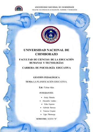 UNIVERSIDAD NACIONAL DE CHIMBORAZO
FACULTAD DE CIENCIAS DE LA EDUCACIÓN, HUMANAS Y TECNOLOGÍAS
ESCUELA DE PSICOLOGÍA EDUCATIVA Y PSICOPEDAGOGÍA
CARRERA DE PSICOLOGÍA EDUCATIVA
Período Académico: Octubre-Febrero 2019
1
UNIVERSIDAD NACIONAL DE
CHIMBORAZO
FACULTAD DE CIENCIAS DE LA EDUCACIÓN
HUMANAS Y TECNOLOGÍAS
CARRERA DE PSICOLOGÍA EDUCATIVA
GESTIÓN PEDAGÓGICA
TEMA: LA PLANIFICACIÓN EDUCATIVA.
Lic: Tobar Alex
INTEGRANTES:
 Heidy Pilatuña
 Alexandra Lalaleo
 Erika Esparza
 Gabriela Barrera
 Vanessa Urquizo
 Ligia Pilamunga
SEMESTRE: SEXTO “B”
 