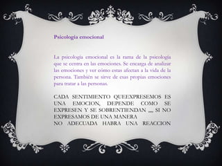 Psicología emocional
La psicología emocional es la rama de la psicología
que se centra en las emociones. Se encarga de analizar
las emociones y ver cómo estas afectan a la vida de la
persona. También se sirve de esas propias emociones
para tratar a las personas.
CADA SENTIMIENTO QUEEXPRESEMOS ES
UNA EMOCION, DEPENDE COMO SE
EXPRESEN Y SE SOBRENTIENDAN ,,,, SI NO
EXPRESAMOS DE UNA MANERA
NO ADECUADA HABRA UNA REACCION