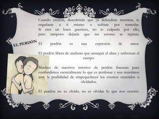 Cuando crezcas, descubrirás que ya defendiste mentiras, te
engañaste a ti mismo o sufriste por tonterías.
Si eres un buen guerrero, no te culparás por ello,
pero tampoco dejarás que tus errores se repitan.
El perdón es una expresión de amor.
El perdón libera de ataduras que amargan el alma y enferman el
cuerpo.
Muchos de nuestros intentos de perdón fracasan pues
confundimos esencialmente lo que es perdonar y nos resistimos
ante la posibilidad de empequeñecer los eventos ocurridos u
olvidarlos.
El perdón no es olvido, no es olvidar lo que nos ocurrió.