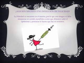 ¿ALGUIEN NECESITA UNA INYECCIÓN DE FELICIDAD?
La Felicidad se encuentra en el interior, por lo que esta imagen se debe
interpretar en sentido metafórico como que debemos subir el
optimismo y potenciar lo bueno que hay en nosotros.