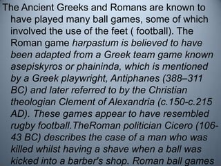 The Ancient Greeks and Romans are known to have played many ball games, some of which involved the use of the feet ( footb...