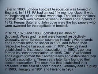	Later In 1863, London Football Association was formed in England. In 1871, FA had almost fifty member clubs. It was the b...