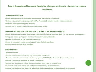 Para el desarrollo del Programa Equidad de géneros y no violencia a la mujer, se requiere
                                                                considerar:


  SUPERVISOR ESCOLAR
-Difusión del programa con los directivos de las Instituciones que conforma la zona escolar.
-Nombrar un coordinador de zona responsable del Plan Maestro de Orientación Educativa en caso de no existir.
-Brindar los apoyos pertinentes para su desarrollo.
-Remitir el informe bimestral al Departamento de Bachillerato General


DIRECTIVOS (DIRECTOR ,SUBDIRECTOR ACADÉMICO, SECRETARIO ESCOLAR)
-Difusión del programa en cada una de las Escuelas Preparatorias Oficiales del Estado de México y en este sentido la sensibilización a la
misma para su trabajo y participación en el desarrollo de actividades aquí planteadas.
-Nombrar al coordinador del Plan Maestro de la Institución.
-Proveer de materiales y recursos necesarios para el desarrollo de las actividades.
-Involucrarse en el desarrollo de las actividades.


ORIENTADORES
Coordinador del plantel:
-Nombrar un coordinador del Programa en el plantel, que se encargará de:
- Planear las actividades con vinculación a los demás programas del PMOE (Plan Maestro de Orientación Educativa)
-Distribuir y coordinar las actividades de acuerdo a la planeación.
-Supervisar que la organización y desarrollo de actividades se lleven a cabo en tiempo y forma.
-Ser el vínculo con la parte directiva para la adquisición de materiales y recursos necesarios.
-Remitir al coordinador del Plan Maestro de la Institución el informe y evidencias correspondiente de forma mensual.
 