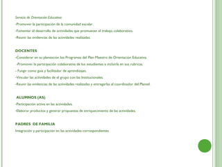 Servicio de Orientación Educativa:
-Promover la participación de la comunidad escolar.
-Fomentar el desarrollo de actividades que promuevan el trabajo colaborativo.
-Reunir las evidencias de las actividades realizadas.


DOCENTES
-Considerar en su planeación los Programas del Plan Maestro de Orientación Educativa.
 -Promover la participación colaborativa de los estudiantes e incluirla en sus rubricas.
- Fungir como guía y facilitador de aprendizajes.
-Vincular las actividades de el grupo con las Institucionales.
-Reunir las evidencias de las actividades realizadas y entregarlas al coordinador del Plantel.


ALUMNOS (AS)
-Participación activa en las actividades.
-Elaborar productos y generar propuestas de enriquecimiento de las actividades.


PADRES DE FAMILIA
Integración y participación en las actividades correspondientes
 