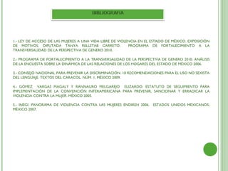 1.- LEY DE ACCESO DE LAS MUJERES A UNA VIDA LIBRE DE VIOLENCIA EN EL ESTADO DE MÉXICO. EXPOSICIÓN
DE MOTIVOS. DIPUTADA TANYA RELLSTAB CARRETO.              PROGRAMA DE FORTALECIMIENTO A LA
TRANSVERSALIDAD DE LA PERSPECTIVA DE GENERO 2010.

2.- PROGRAMA DE FORTALECIMIENTO A LA TRANSVERSALIDAD DE LA PERSPECTIVA DE GENERO 2010. ANÁLISIS
DE LA ENCUESTA SOBRE LA DINÁMICA DE LAS RELACIONES DE LOS HOGARES DEL ESTADO DE MÉXICO 2006.

3.- CONSEJO NACIONAL PARA PREVENIR LA DISCRIMINACIÓN. 10 RECOMENDACIONES PARA EL USO NO SEXISTA
DEL LENGUAJE. TEXTOS DEL CARACOL. NÚM. 1, MÉXICO 2009.

4.- GÓMEZ VARGAS MAGALY Y RANNAURO MELGAREJO ELIZARDO. ESTATUTO DE SEGUIMIENTO PARA
IMPLEMENTACIÓN DE LA CONVENCIÓN INTERAMERICANA PARA PREVENIR, SANCIONAR Y ERRADICAR LA
VIOLENCIA CONTRA LA MUJER. MÉXICO 2005.

5.- INEGI. PANORAMA DE VIOLENCIA CONTRA LAS MUJERES ENDIREH 2006. ESTADOS UNIDOS MEXICANOS,
MÉXICO 2007.
 