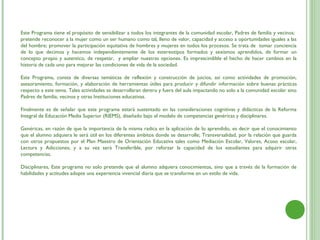 Este Programa tiene el propósito de sensibilizar a todos los integrantes de la comunidad escolar, Padres de familia y vecinos;
pretende reconocer a la mujer como un ser humano como tal, lleno de valor, capacidad y acceso a oportunidades iguales a las
del hombre; promover la participación equitativa de hombres y mujeres en todos los procesos. Se trata de tomar conciencia
de lo que decimos y hacemos independientemente de los estereotipos formados y sexismos aprendidos, de formar un
concepto propio y autentico, de respetar, y ampliar nuestras opciones. Es imprescindible el hecho de hacer cambios en la
historia de cada uno para mejorar las condiciones de vida de la sociedad.

Este Programa, consta de diversas temáticas de reflexión y construcción de juicios, así como actividades de promoción,
asesoramiento, formación, y elaboración de herramientas útiles para producir y difundir información sobre buenas prácticas
respecto a este tema. Tales actividades se desarrollaran dentro y fuera del aula impactando no solo a la comunidad escolar sino
Padres de familia, vecinos y otras Instituciones educativas.
 
Finalmente es de señalar que este programa estará sustentado en las consideraciones cognitivas y didácticas de la Reforma
Integral de Educación Media Superior (RIEMS), diseñado bajo el modelo de competencias genéricas y disciplinares.
 
Genéricas, en razón de que la importancia de la misma radica en la aplicación de lo aprendido, es decir que el conocimiento
que el alumno adquiera le será útil en los diferentes ámbitos donde se desarrolle; Transversalidad, por la relación que guarda
con otros propuestos por el Plan Maestro de Orientación Educativa tales como Mediación Escolar, Valores, Acoso escolar,
Lectura y Adicciones; y a su vez será Transferible, por reforzar la capacidad de los estudiantes para adquirir otras
competencias.
 
Disciplinares, Este programa no solo pretende que el alumno adquiera conocimientos, sino que a través de la formación de
habilidades y actitudes adopte una experiencia vivencial diaria que se transforme en un estilo de vida.
 
