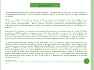 Según el ex secretario general de las Naciones Unidas Kofi Annan, “la violencia contra la mujer tiene un alcance mundial y se
presenta en todas las sociedades y culturas, afectando a la mujer sin importar su raza, etnia, origen social, riqueza, nacionalidad
o condición”. 2

“Toda mujer y niña debe de vivir, libre de todo acto de violencia, partiendo desde su hogar, el trabajo, la escuela, por motivos
de género, pues causa innumerables daños a la familia, a las generaciones y empobrece a las comunidades, impide que las
mujeres realicen sus potencialidades … Ante este fenómeno de violencia, la lucha contra este azote nos exige cambiar una
actitud que todavía es demasiado común y arraigada, con respecto a la violencia contra la mujer no hay razones para la
tolerancia…” 3
 
Estas y demás afirmaciones se han expuesto en torno a esta problemática, dada la imperiosa necesidad de combatir la violencia
en todas sus modalidades, de la que son objeto las mujeres en los diferentes ámbitos en los que se desenvuelve, el Gobierno del
Estado de México en coordinación con la Dirección general y el Departamento de Bachillerato General de Media Superior,
preocupados por este tema, han tenido a bien crear el programa denominado “Equidad de géneros y No violencia hacia la
mujer” buscando crear conciencia en todos los miembros de la sociedad del estado de México, para combatir este problema.

Tal situación no es propia de un individuo o grupo determinado si no de la sociedad en general; distintas instituciones han
realizado estudios para detectar los índices de violencia en la mujer, informar sobre la gravedad de este problema y tomar
medidas de prevención ; este es el caso del INEGI, que en el año 2006 realizó una investigación sobre violencia en 25 Entidades
Federativas a 4000 viviendas “Panorama de violencia contra las mujeres” este consistió en realizar una Encuesta Nacional sobre
la Dinámica de las Relaciones en los Hogares (ENDIREH) de donde se mencionarán algunos datos generales en lo que respecta
al Estado de México: “El 47% de las mexiquenses que viven en pareja no sufrieron violencia conyugal en el último año, esta
proporción está muy por debajo de la media nacional, que fue de casi el 60%. El 52.6% de las mexiquenses casadas o en unión
libre reportaron haber sufrido violencia por parte de sus parejas en el último año, este porcentaje es superior al promedio
nacional en un 12.4% .
2.http://es.wikiquote.org/wiki/Kofi_Annan

3.Ley de acceso de las mujeres a una vida libre de violencia en el Estado de México. Exposición de motivos. Diputada Tanya Rellstab Carreto Presidenta de la Comisión Legislativa de Equidad
y Genero.
 