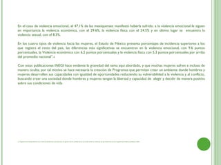 En el caso de violencia emocional, el 47.1% de las mexiquenses manifestó haberla sufrido; a la violencia emocional le siguen
en importancia la violencia económica, con el 29.6%, la violencia física con el 24.5% y en último lugar se encuentra la
violencia sexual, con el 8.3%.

En los cuatro tipos de violencia hacia las mujeres, el Estado de México presenta porcentajes de incidencia superiores a los
que registra el resto del país, las diferencias más significativas se encuentran en la violencia emocional, con 9.6 puntos
porcentuales, la Violencia económica con 6.2 puntos porcentuales y la violencia física con 5.3 puntos porcentuales por arriba
del promedio nacional”.4
 
Con estas publicaciones INEGI hace evidente la gravedad del tema aquí abordado, y que muchas mujeres sufren e incluso de
manera oculta; por tal motivo se hace necesaria la creación de Programas que permitan crear un ambiente donde hombres y
mujeres desarrollen sus capacidades con igualdad de oportunidades reduciendo su vulnerabilidad a la violencia y al conflicto,
buscando crear una sociedad donde hombres y mujeres tengan la libertad y capacidad de  elegir y decidir de manera positiva
sobre sus condiciones de vida.




4. Programa de fortalecimiento a la Transversalidad de la perspectiva de genero 2010. Análisis de la encuesta sobre la dinámica de las relaciones de los hogares del Estado de Mexico 2006
 