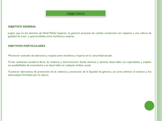 OBJETIVO GENERAL
 
Lograr que en los alumnos de Nivel Medio Superior se generen procesos de cambio conductual con respecto a una cultura de
igualdad de trato y oportunidades entre hombres y mujeres.
 
 
OBETIVOS PARTICULARES
 
 
•Promover actitudes de tolerancia y respeto entre hombres y mujeres en la comunidad escolar.

•Crear ambientes escolares libres de violencia y discriminación donde alumnos y alumnas desarrollen sus capacidades y amplíen
sus posibilidades de crecimiento y se desarrollen en cualquier ámbito social.

•Construir alternativas de prevención de la violencia y promoción de la Equidad de géneros, así como eliminar el sexismo y los
estereotipos formados por la cultura.
 