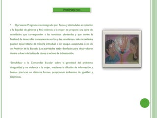 •   El presente Programa está integrado por Temas y Actividades en relación
a la Equidad de géneros y No violencia a la mujer; se propone una serie de
actividades que corresponden a las temáticas planteadas y que tienen la
finalidad de desarrollar competencias en los y las estudiantes, tales actividades
pueden desarrollarse de manera individual o en equipo, asesorados o no de
un Profesor de la Escuela. Las actividades están diseñadas para desarrollarse
dentro o fuera del salón de clases e incluso de la Institución.


•Sensibilizar   a la Comunidad Escolar sobre la gravedad del problema
desigualdad y no violencia a la mujer, mediante la difusión de información y
buenas practicas en distintas formas, propiciando ambientes de igualdad y
tolerancia.
 