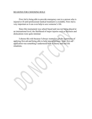 REASONS FOR CHOOSING ROLE


      First Aid is being able to provide emergency care to a person who is
injured or ill until professional medical treatment is available. First Aid is
very important as it can even help to save someone’s life.

       Since this tournament was school based and was not being played at
an international level, the likelihood of major injuries such as fractures and
dislocations were quite minimal.

       I choose this role because I always wanted to get the experience of
applying first aid and being able to help injured persons. Also, first aid
application was something I understood both in theory and real life
situations.
 