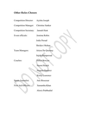Other Roles Chosen


Competition Director:    Ayisha Joseph

Competition Manager:     Christine Sankar

Competition Secretary:   Jannah Hunt

Event officials:         Jemima Robin

                         Jodie Persad

                         Shridevi Mohan

Team Managers:           Ariesa Du Quesnay

                         Sajida Rampersad

Coaches:                 Felice Bowyer

                         Naomi Roach

                         Nequita Ramirez

                         Kirsty Lourenco

Sports Journalist:       Anu Bissessar

First Aid Officers:      Samantha Khan

                         Alexis Prabhudial
 