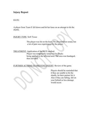 Injury Report


DATE:


A player from Team E fell down and hit her knee on an attempt to hit the
shuttle.


INJURY TYPE: Soft Tissue

               The player was hit on the knee. No discoloration noted, but
               a lot of pain was experienced by the player.


TREATMENT: Application of the RICE method.
          Player was temporarily rested wit Ice Packs
          being applied to the affected area. The area was bandaged,
          then elevated.


FURTHER ACTIONS TO PREVENT INJURY: Review of the game.

                                            Players should be reminded that
                                            if they are unable to hit the
                                            shuttle, let their partner hit it.
                                            Also if they are falling, fall on
                                            your behind as less damage
                                            would occur.
 