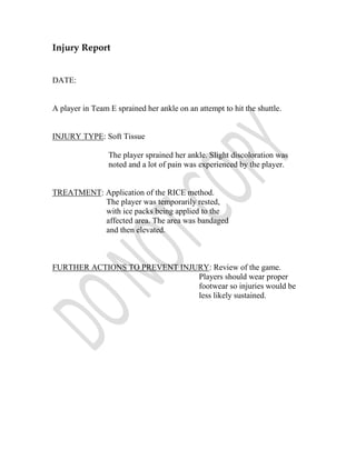 Injury Report


DATE:


A player in Team E sprained her ankle on an attempt to hit the shuttle.


INJURY TYPE: Soft Tissue

                 The player sprained her ankle. Slight discoloration was
                 noted and a lot of pain was experienced by the player.


TREATMENT: Application of the RICE method.
           The player was temporarily rested,
           with ice packs being applied to the
           affected area. The area was bandaged
           and then elevated.



FURTHER ACTIONS TO PREVENT INJURY: Review of the game.
                               Players should wear proper
                               footwear so injuries would be
                               less likely sustained.
 