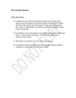 Preventing Injuries


Safety Precautions

   1) Competitors were told to eat lunch at least two hours before their
      games were to be played so the food would be absorbed by the body
      therefore reducing the risk of the player feeling upset during game
      play. Also, by eating before, the players would have adequate energy
      to play their games.

   2) Competitors were encouraged to wear proper clothing (short pants and
      loose T. shirt) to play their games. This would give the players
      freedom of movement.

   3) Absolutely no jewellery was worn during the games.

   4) Competitors warmed up and cooled down properly before and after
      the games to reduce the risk of a muscle injury.
 