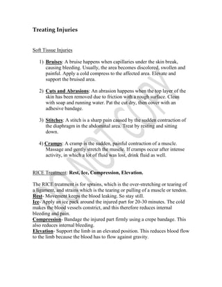 Treating Injuries


Soft Tissue Injuries

   1) Bruises: A bruise happens when capillaries under the skin break,
      causing bleeding. Usually, the area becomes discolored, swollen and
      painful. Apply a cold compress to the affected area. Elevate and
      support the bruised area.

   2) Cuts and Abrasions: An abrasion happens when the top layer of the
      skin has been removed due to friction with a rough surface. Clean
      with soap and running water. Pat the cut dry, then cover with an
      adhesive bandage.

   3) Stitches: A stitch is a sharp pain caused by the sudden contraction of
      the diaphragm in the abdominal area. Treat by resting and sitting
      down.

   4) Cramps: A cramp is the sudden, painful contraction of a muscle.
      Massage and gently stretch the muscle. If cramps occur after intense
      activity, in which a lot of fluid was lost, drink fluid as well.


RICE Treatment: Rest, Ice, Compression, Elevation.

The RICE treatment is for sprains, which is the over-stretching or tearing of
a ligament, and strains which is the tearing or pulling of a muscle or tendon.
Rest- Movement keeps the blood leaking. So stay still.
Ice- Apply an ice pack around the injured part for 20-30 minutes. The cold
makes the blood vessels constrict, and this therefore reduces internal
bleeding and pain.
Compression- Bandage the injured part firmly using a crepe bandage. This
also reduces internal bleeding.
Elevation- Support the limb in an elevated position. This reduces blood flow
to the limb because the blood has to flow against gravity.
 