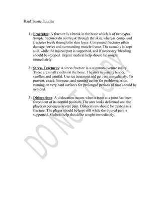 Hard Tissue Injuries


   1) Fractures: A fracture is a break in the bone which is of two types.
      Simple fractures do not break through the skin, whereas compound
      fractures break through the skin layer. Compound fractures often
      damage nerves and surrounding muscle tissue. The casualty is kept
      still, while the injured part is supported, and if necessary, bleeding
      should be stopped. Urgent medical help should be sought
      immediately.

   2) Stress Fractures: A stress fracture is a common overuse injury.
      These are small cracks on the bone. The area is usually tender,
      swollen and painful. Use ice treatment and get rest immediately. To
      prevent, check footwear, and running action for problems. Also,
      running on very hard surfaces for prolonged periods of time should be
      avoided.

   3) Dislocations: A dislocation occurs when a bone at a joint has been
      forced out of its normal position. The area looks deformed and the
      player experiences severe pain. Dislocations should be treated as a
      fracture. The player should be kept still while the injured part is
      supported. Medical help should be sought immediately.
 