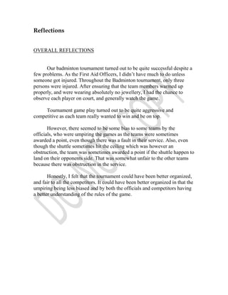 Reflections


OVERALL REFLECTIONS


      Our badminton tournament turned out to be quite successful despite a
few problems. As the First Aid Officers, I didn’t have much to do unless
someone got injured. Throughout the Badminton tournament, only three
persons were injured. After ensuring that the team members warmed up
properly, and were wearing absolutely no jewellery, I had the chance to
observe each player on court, and generally watch the game.

     Tournament game play turned out to be quite aggressive and
competitive as each team really wanted to win and be on top.

       However, there seemed to be some bias to some teams by the
officials, who were umpiring the games as the teams were sometimes
awarded a point, even though there was a fault in their service. Also, even
though the shuttle sometimes hit the ceiling which was however an
obstruction, the team was sometimes awarded a point if the shuttle happen to
land on their opponents side. That was somewhat unfair to the other teams
because there was obstruction in the service.

       Honestly, I felt that the tournament could have been better organized,
and fair to all the competitors. It could have been better organized in that the
umpiring being less biased and by both the officials and competitors having
a better understanding of the rules of the game.
 
