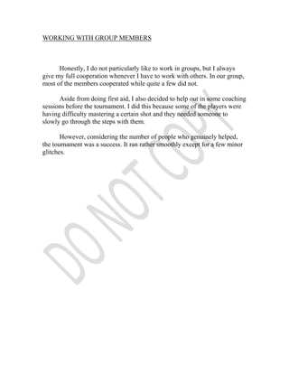 WORKING WITH GROUP MEMBERS



      Honestly, I do not particularly like to work in groups, but I always
give my full cooperation whenever I have to work with others. In our group,
most of the members cooperated while quite a few did not.

      Aside from doing first aid, I also decided to help out in some coaching
sessions before the tournament. I did this because some of the players were
having difficulty mastering a certain shot and they needed someone to
slowly go through the steps with them.

       However, considering the number of people who genuinely helped,
the tournament was a success. It ran rather smoothly except for a few minor
glitches.
 