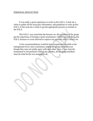 PERSONAL REFLECTION



      It was really a great experience to work on this S.B.A. it took me a
while to gather all the necessary information, and guidelines to write up this
S.B.A. It also took me a while to get the appropriate pictures to include in
the S.B.A.

       This S.B.A. was somewhat fun because we, the members of the group
got the experience of hosting a sports tournament. I really enjoyed doing this
S.B.A. because we were allowed to express our opinions which I liked a lot.

      A few recommendations would be better organizational skills at the
management level, more consistency among the group members even
though they may not totally agree with each other. Also, if you want the
tournament to run perfectly without any glitches, all the group members
must do what he/she was assigned to do.
 
