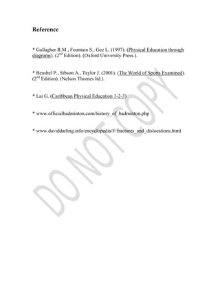 Reference


* Gallagher R.M., Fountain S., Gee L. (1997). (Physical Education through
diagrams). (2nd Edition). (Oxford University Press.).


* Beashel P., Sibson A., Taylor J. (2001). (The World of Sports Examined).
(2nd Edition). (Nelson Thornes ltd.).


* Lai G. (Caribbean Physical Education 1-2-3)


* www.officialbadminton.com/history_of_badminton.php


* www.daviddarling.info/encyclopedia/F/fractures_and_dislocations.html
 