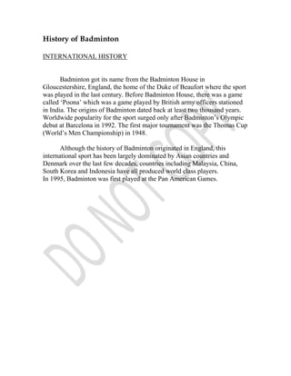 History of Badminton

INTERNATIONAL HISTORY


       Badminton got its name from the Badminton House in
Gloucestershire, England, the home of the Duke of Beaufort where the sport
was played in the last century. Before Badminton House, there was a game
called ‘Poona’ which was a game played by British army officers stationed
in India. The origins of Badminton dated back at least two thousand years.
Worldwide popularity for the sport surged only after Badminton’s Olympic
debut at Barcelona in 1992. The first major tournament was the Thomas Cup
(World’s Men Championship) in 1948.

       Although the history of Badminton originated in England, this
international sport has been largely dominated by Asian countries and
Denmark over the last few decades, countries including Malaysia, China,
South Korea and Indonesia have all produced world class players.
In 1995, Badminton was first played at the Pan American Games.
 