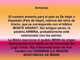 Armenia:

El nombre armenio para el país es De Hayk o
Hayastán (Pais de Hayk), nativos del reino de
  Urartu, que se corresponde con el bíblico
   MONTE ARARAT. Del antiguo persa, la
    palabra ARMINA, probablemente esté
         relacionado con los asirios.
La Biblia menciona al pueblo MINNI de origen
desconocido que habitó en las cercanías del
  Lago Urmia. Hay interpretaciones de este
     nombre con HARMINNI (LA REGIÓN
           MONTAÑOSA DE MINNI)
 