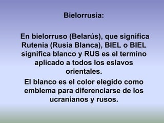 Bielorrusia:

En bielorruso (Belarús), que significa
Rutenia (Rusia Blanca), BIEL o BIEL
significa blanco y RUS es el termino
    aplicado a todos los eslavos
              orientales.
 El blanco es el color elegido como
 emblema para diferenciarse de los
         ucranianos y rusos.
 